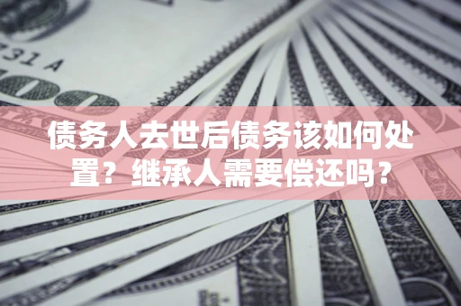 济南债务人去世后债务该如何处置？继承人需要偿还吗？