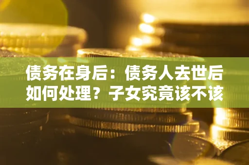 济南债务在身后：债务人去世后如何处理？子女究竟该不该还钱？
