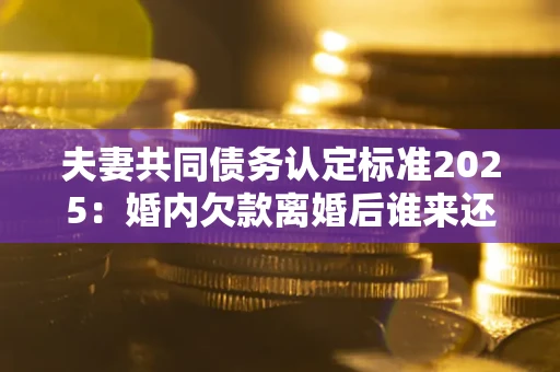 济南夫妻共同债务认定标准2025:婚内欠款离婚后谁来还? 济南夫妻共同债务认定标准2025:婚内欠款离婚后谁来还?