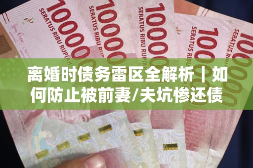 济南离婚时债务雷区全解析｜如何防止被前妻/夫坑惨还债？