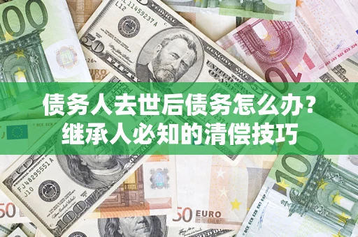 济南债务人去世后债务怎么办？继承人必知的清偿技巧