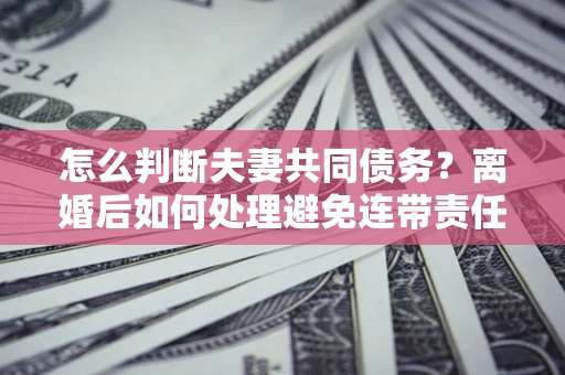 济南怎么判断夫妻共同债务？离婚后如何处理避免连带责任？