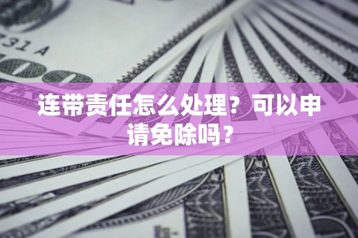 济南连带责任怎么处理？可以申请免除吗？