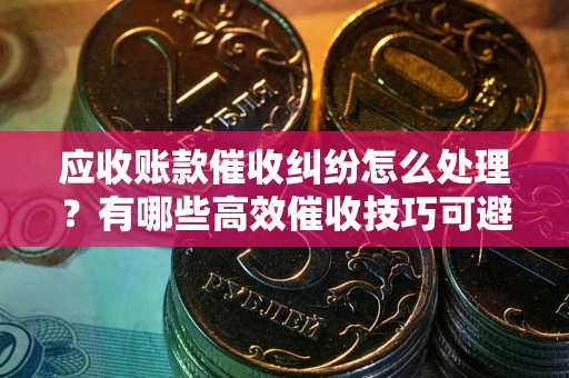 济南应收账款催收纠纷怎么处理？有哪些高效催收技巧可避免坏账？